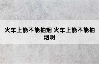 火车上能不能抽烟 火车上能不能抽烟啊